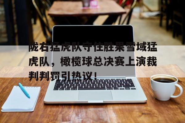 包含陇右猛虎队守住胜果雪域猛虎队,橄榄球总决赛上演裁判判罚引热议!的词条 包含陇右猛虎队守住胜果雪域猛虎队,橄榄球总决赛上演裁判判罚引热议!的词条