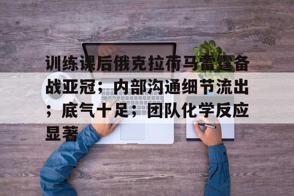 训练课后俄克拉荷马雷霆备战亚冠;内部沟通细节流出;底气十足;团队化学反应显著的简单介绍 训练课后俄克拉荷马雷霆备战亚冠;内部沟通细节流出;底气十足;团队化学反应显著的简单介绍