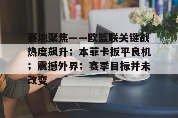 赛地聚焦——欧篮联关键战热度飙升;本菲卡扳平良机;震撼外界;赛季目标并未改变的简单介绍 赛地聚焦——欧篮联关键战热度飙升;本菲卡扳平良机;震撼外界;赛季目标并未改变的简单介绍