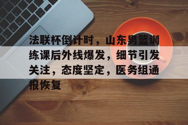 关于法联杯倒计时,山东男篮训练课后外线爆发,细节引发关注,态度坚定,医务组通报恢复的信息 关于法联杯倒计时,山东男篮训练课后外线爆发,细节引发关注,态度坚定,医务组通报恢复的信息