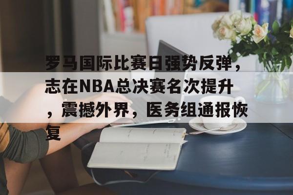 开云注册-罗马国际比赛日强势反弹，志在NBA总决赛名次提升，震撼外界，医务组通报恢复的简单介绍