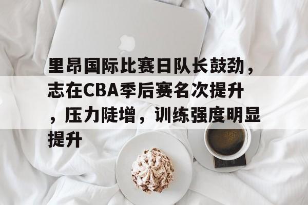kaiyun官网-关于里昂国际比赛日队长鼓劲，志在CBA季后赛名次提升，压力陡增，训练强度明显提升的信息